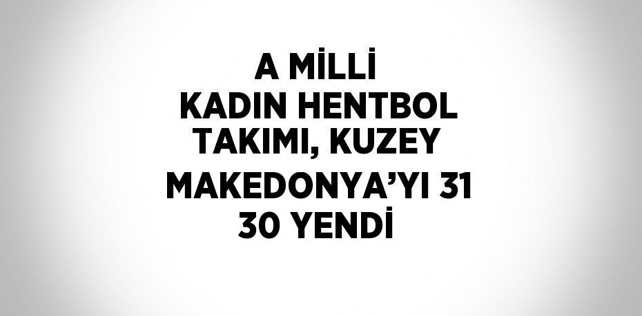 A MİLLİ KADIN HENTBOL TAKIMI, KUZEY MAKEDONYA’YI 31 30 YENDİ