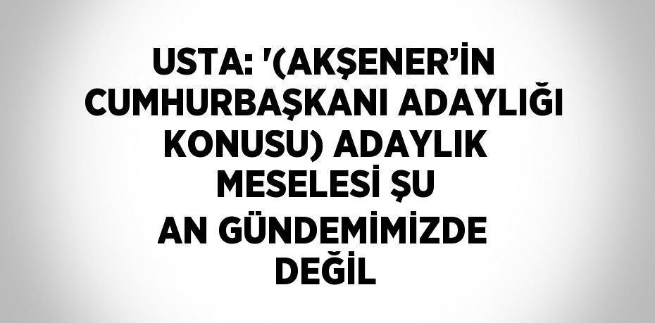 USTA: '(AKŞENER’İN CUMHURBAŞKANI ADAYLIĞI KONUSU) ADAYLIK MESELESİ ŞU AN GÜNDEMİMİZDE DEĞİL