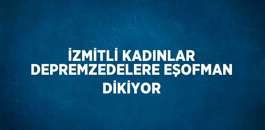 İZMİTLİ KADINLAR DEPREMZEDELERE EŞOFMAN DİKİYOR