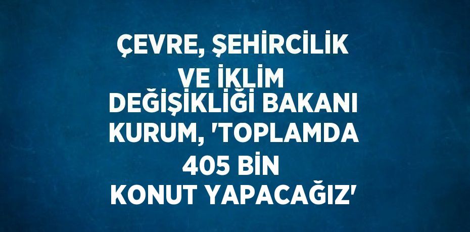 ÇEVRE, ŞEHİRCİLİK VE İKLİM DEĞİŞİKLİĞİ BAKANI KURUM, 'TOPLAMDA 405 BİN KONUT YAPACAĞIZ'
