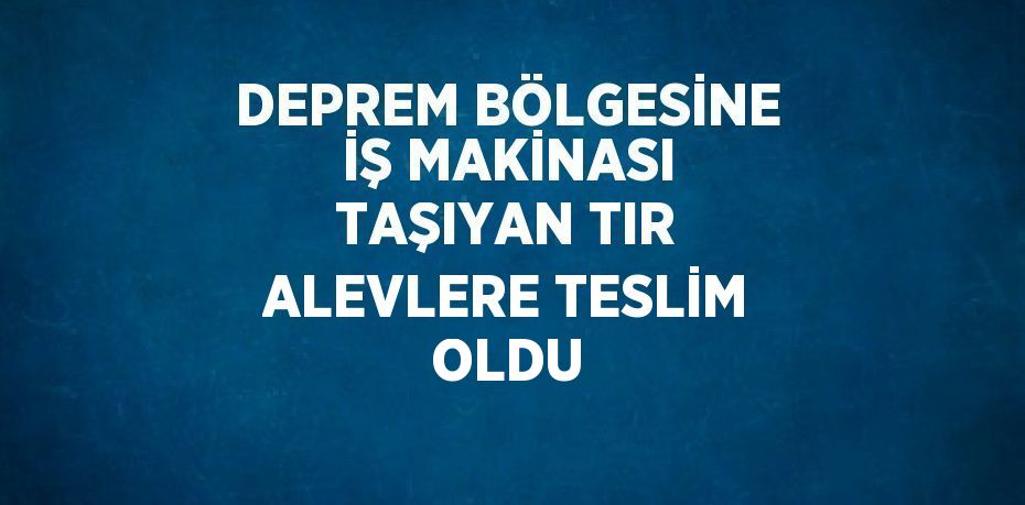 DEPREM BÖLGESİNE İŞ MAKİNASI TAŞIYAN TIR ALEVLERE TESLİM OLDU