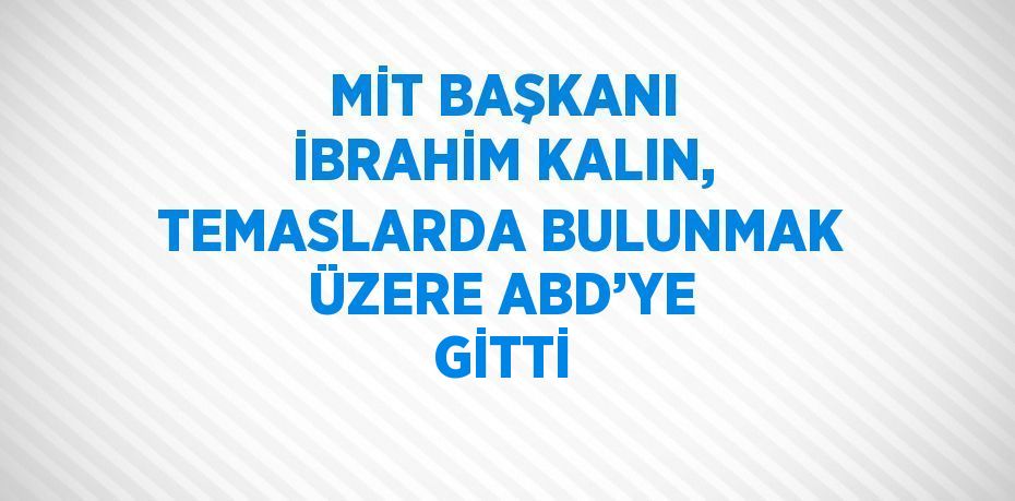 MİT BAŞKANI İBRAHİM KALIN, TEMASLARDA BULUNMAK ÜZERE ABD’YE GİTTİ