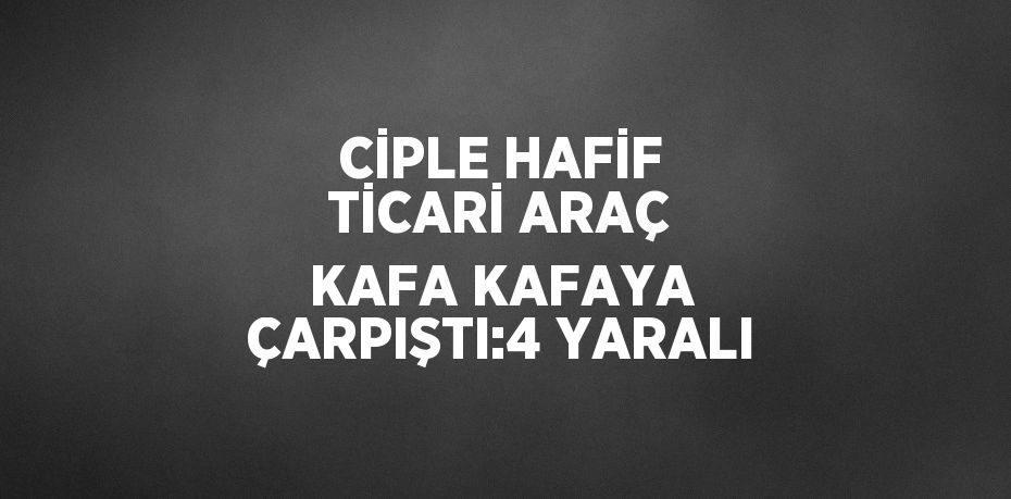 CİPLE HAFİF TİCARİ ARAÇ KAFA KAFAYA ÇARPIŞTI:4 YARALI