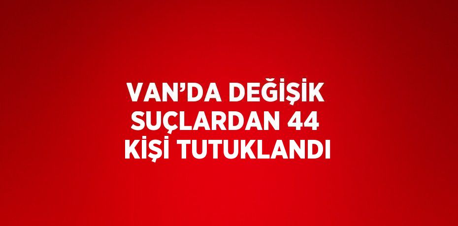 VAN’DA DEĞİŞİK SUÇLARDAN 44 KİŞİ TUTUKLANDI