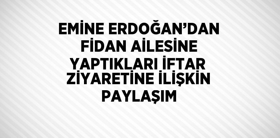 EMİNE ERDOĞAN’DAN FİDAN AİLESİNE YAPTIKLARI İFTAR ZİYARETİNE İLİŞKİN PAYLAŞIM