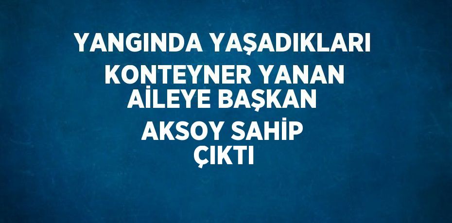 YANGINDA YAŞADIKLARI KONTEYNER YANAN AİLEYE BAŞKAN AKSOY SAHİP ÇIKTI