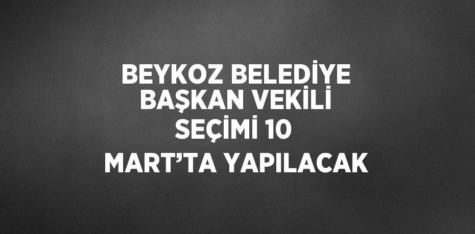 BEYKOZ BELEDİYE BAŞKAN VEKİLİ SEÇİMİ 10 MART’TA YAPILACAK