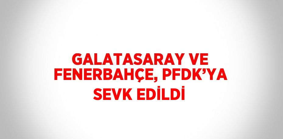 GALATASARAY VE FENERBAHÇE, PFDK’YA SEVK EDİLDİ