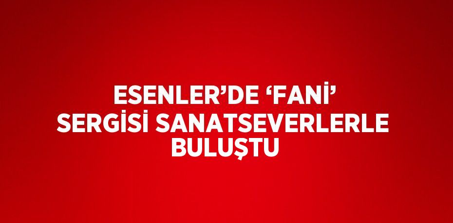 ESENLER’DE ‘FANİ’ SERGİSİ SANATSEVERLERLE BULUŞTU