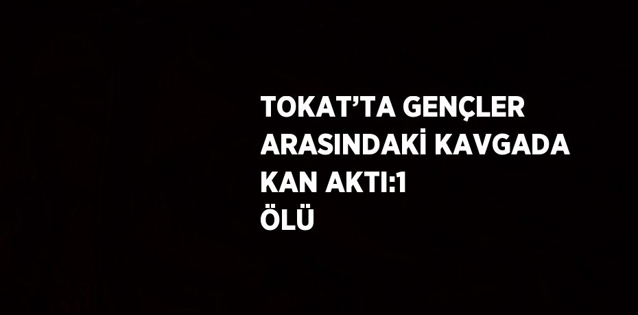 TOKAT’TA GENÇLER ARASINDAKİ KAVGADA KAN AKTI:1 ÖLÜ