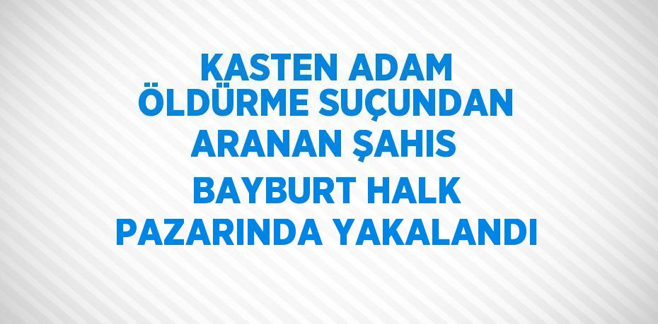 KASTEN ADAM ÖLDÜRME SUÇUNDAN ARANAN ŞAHIS BAYBURT HALK PAZARINDA YAKALANDI