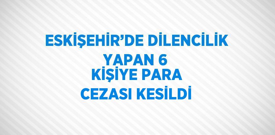 ESKİŞEHİR’DE DİLENCİLİK YAPAN 6 KİŞİYE PARA CEZASI KESİLDİ