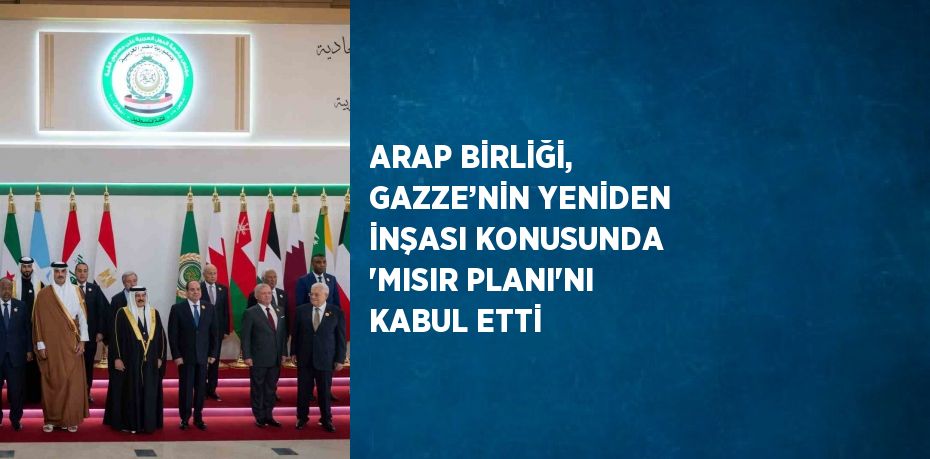 ARAP BİRLİĞİ, GAZZE’NİN YENİDEN İNŞASI KONUSUNDA 'MISIR PLANI'NI KABUL ETTİ