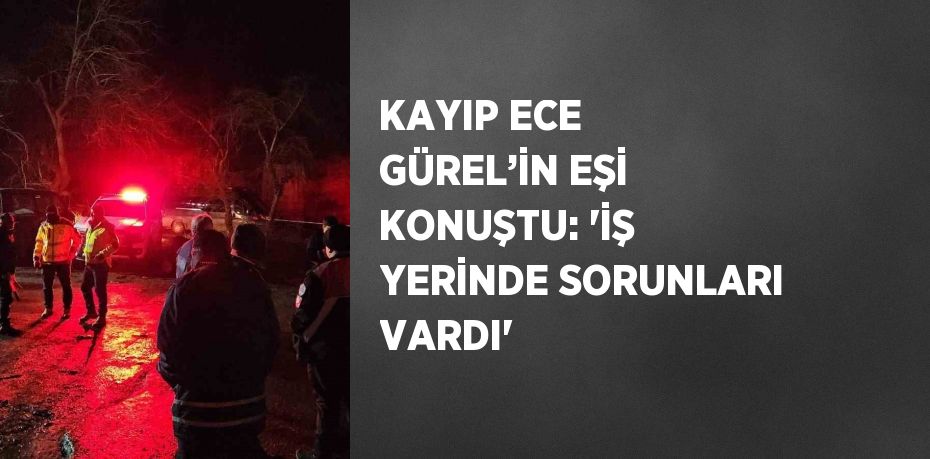 KAYIP ECE GÜREL’İN EŞİ KONUŞTU: 'İŞ YERİNDE SORUNLARI VARDI'