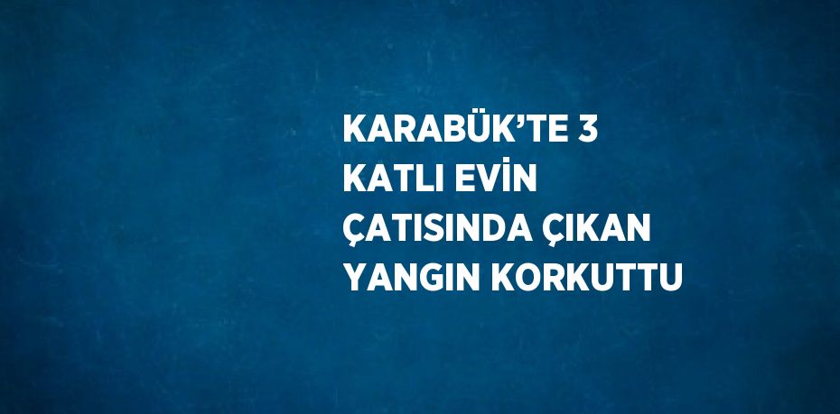 KARABÜK’TE 3 KATLI EVİN ÇATISINDA ÇIKAN YANGIN KORKUTTU