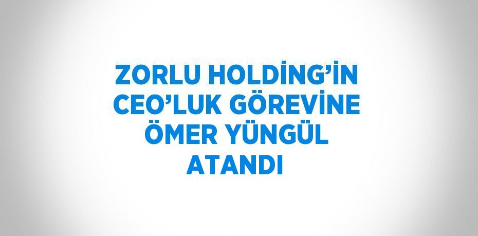 ZORLU HOLDİNG’İN CEO’LUK GÖREVİNE ÖMER YÜNGÜL ATANDI