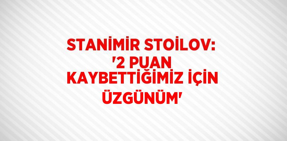 STANİMİR STOİLOV: '2 PUAN KAYBETTİĞİMİZ İÇİN ÜZGÜNÜM'