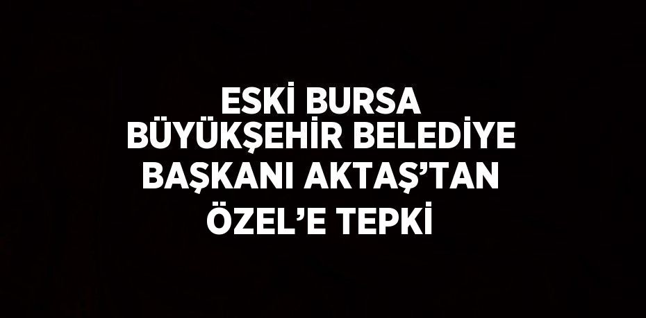 ESKİ BURSA BÜYÜKŞEHİR BELEDİYE BAŞKANI AKTAŞ’TAN ÖZEL’E TEPKİ