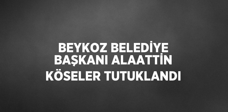 BEYKOZ BELEDİYE BAŞKANI ALAATTİN KÖSELER TUTUKLANDI