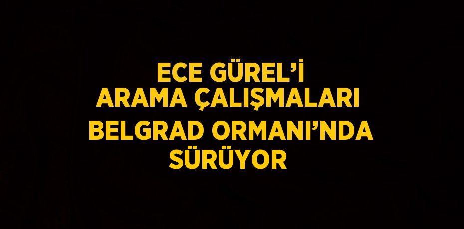 ECE GÜREL’İ ARAMA ÇALIŞMALARI BELGRAD ORMANI’NDA SÜRÜYOR