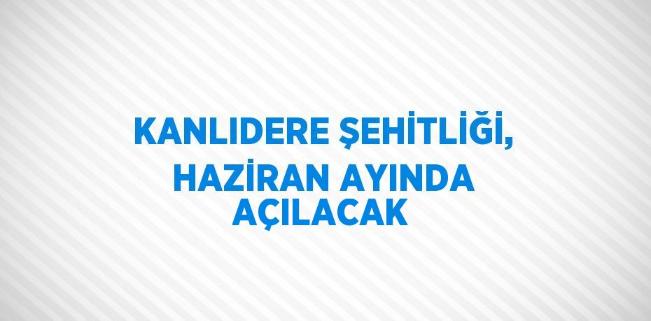 KANLIDERE ŞEHİTLİĞİ, HAZİRAN AYINDA AÇILACAK