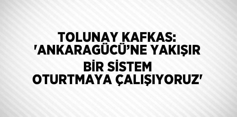 TOLUNAY KAFKAS: 'ANKARAGÜCÜ’NE YAKIŞIR BİR SİSTEM OTURTMAYA ÇALIŞIYORUZ'