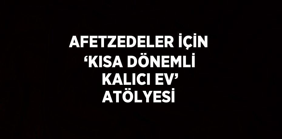 AFETZEDELER İÇİN ‘KISA DÖNEMLİ KALICI EV’ ATÖLYESİ