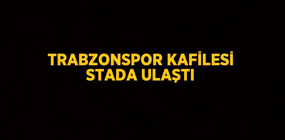 TRABZONSPOR KAFİLESİ STADA ULAŞTI