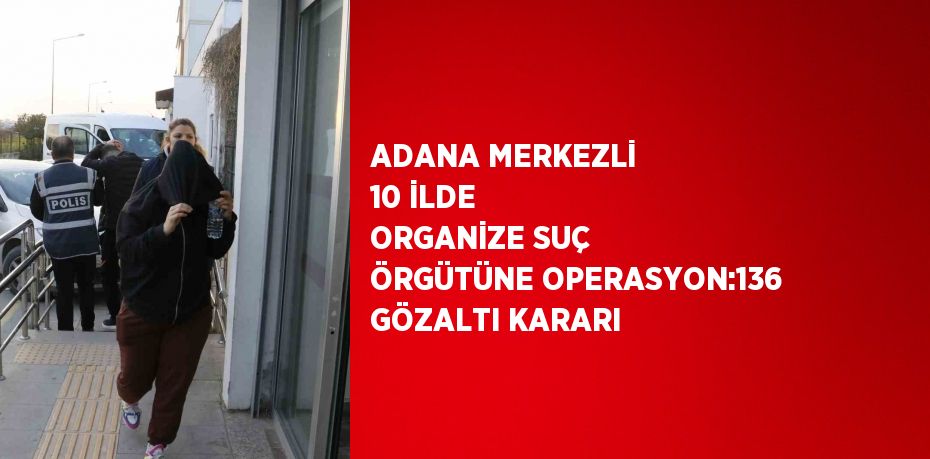 ADANA MERKEZLİ 10 İLDE ORGANİZE SUÇ ÖRGÜTÜNE OPERASYON:136 GÖZALTI KARARI