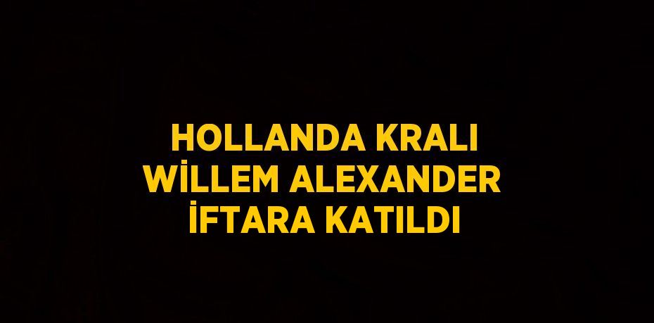 HOLLANDA KRALI WİLLEM ALEXANDER İFTARA KATILDI