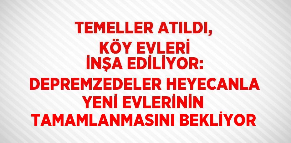 TEMELLER ATILDI, KÖY EVLERİ İNŞA EDİLİYOR: DEPREMZEDELER HEYECANLA YENİ EVLERİNİN TAMAMLANMASINI BEKLİYOR