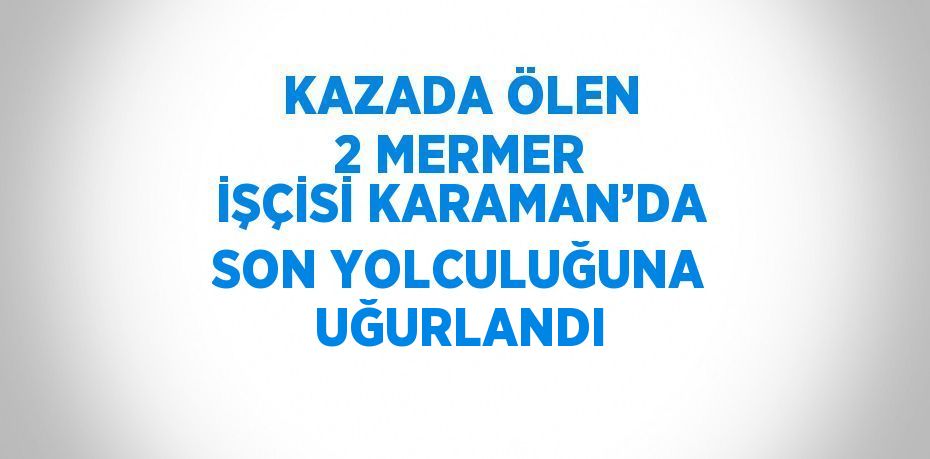 KAZADA ÖLEN 2 MERMER İŞÇİSİ KARAMAN’DA SON YOLCULUĞUNA UĞURLANDI