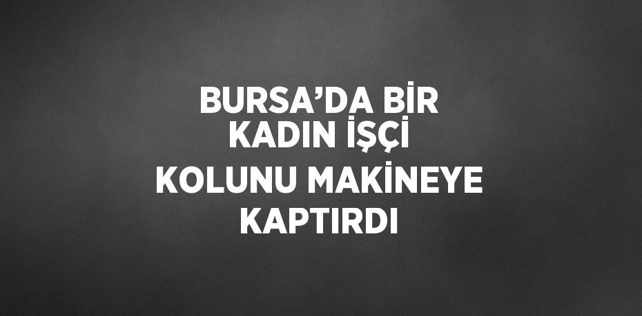 BURSA’DA BİR KADIN İŞÇİ KOLUNU MAKİNEYE KAPTIRDI