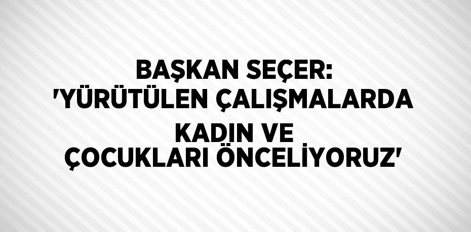 BAŞKAN SEÇER: 'YÜRÜTÜLEN ÇALIŞMALARDA KADIN VE ÇOCUKLARI ÖNCELİYORUZ'