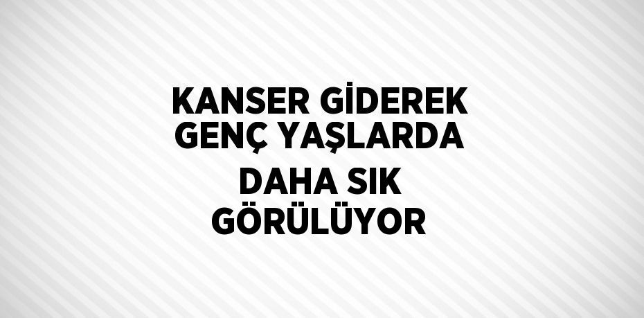 KANSER GİDEREK GENÇ YAŞLARDA DAHA SIK GÖRÜLÜYOR