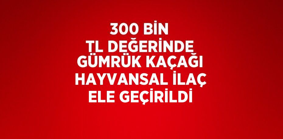 300 BİN TL DEĞERİNDE GÜMRÜK KAÇAĞI HAYVANSAL İLAÇ ELE GEÇİRİLDİ