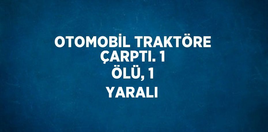 OTOMOBİL TRAKTÖRE ÇARPTI. 1 ÖLÜ, 1 YARALI