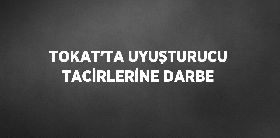 TOKAT’TA UYUŞTURUCU TACİRLERİNE DARBE