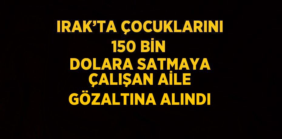 IRAK’TA ÇOCUKLARINI 150 BİN DOLARA SATMAYA ÇALIŞAN AİLE GÖZALTINA ALINDI