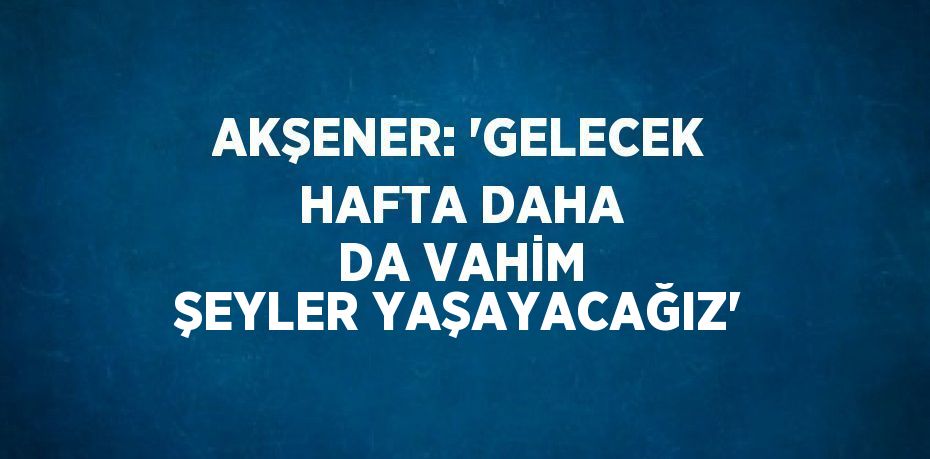 AKŞENER: 'GELECEK HAFTA DAHA DA VAHİM ŞEYLER YAŞAYACAĞIZ'