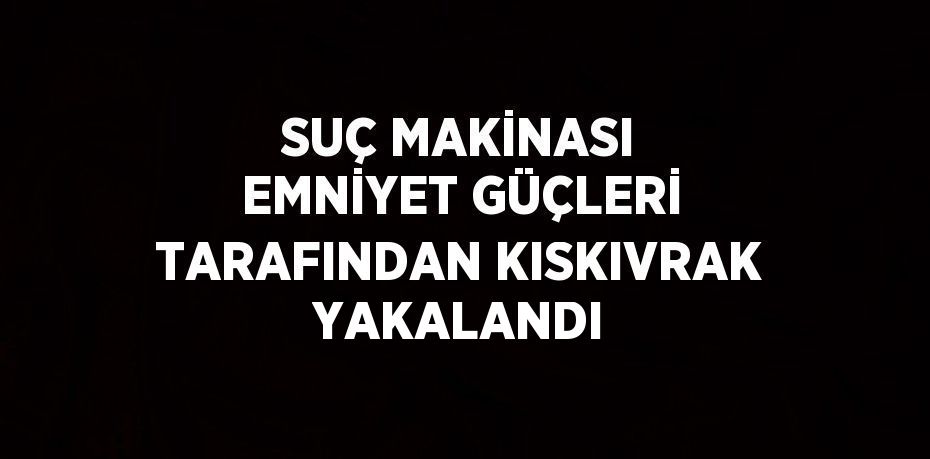 SUÇ MAKİNASI EMNİYET GÜÇLERİ TARAFINDAN KISKIVRAK YAKALANDI