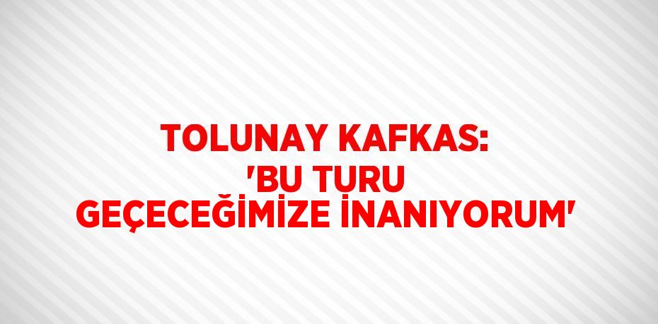 TOLUNAY KAFKAS: 'BU TURU GEÇECEĞİMİZE İNANIYORUM'