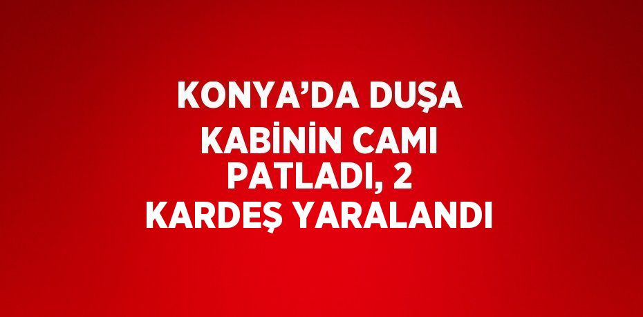 KONYA’DA DUŞA KABİNİN CAMI PATLADI, 2 KARDEŞ YARALANDI