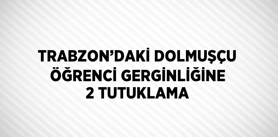 TRABZON’DAKİ DOLMUŞÇU ÖĞRENCİ GERGİNLİĞİNE 2 TUTUKLAMA