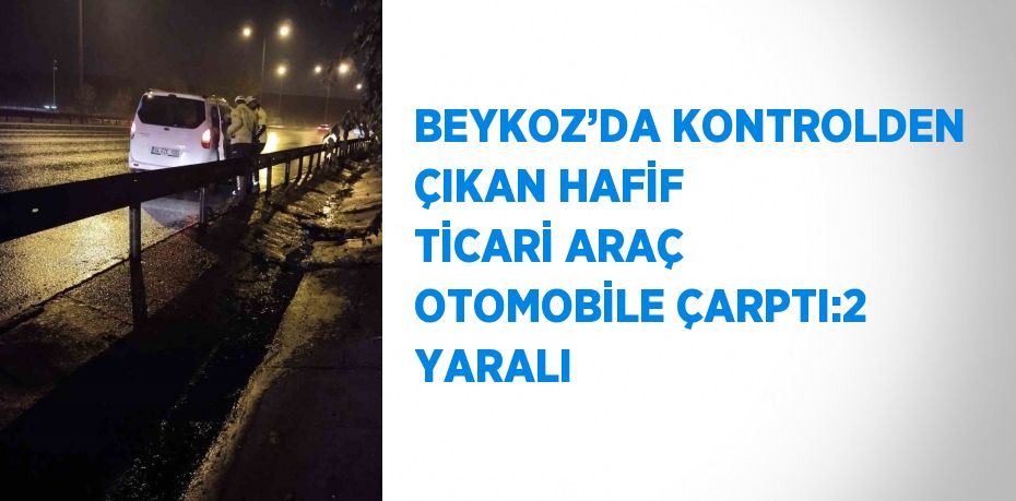 BEYKOZ’DA KONTROLDEN ÇIKAN HAFİF TİCARİ ARAÇ OTOMOBİLE ÇARPTI:2 YARALI