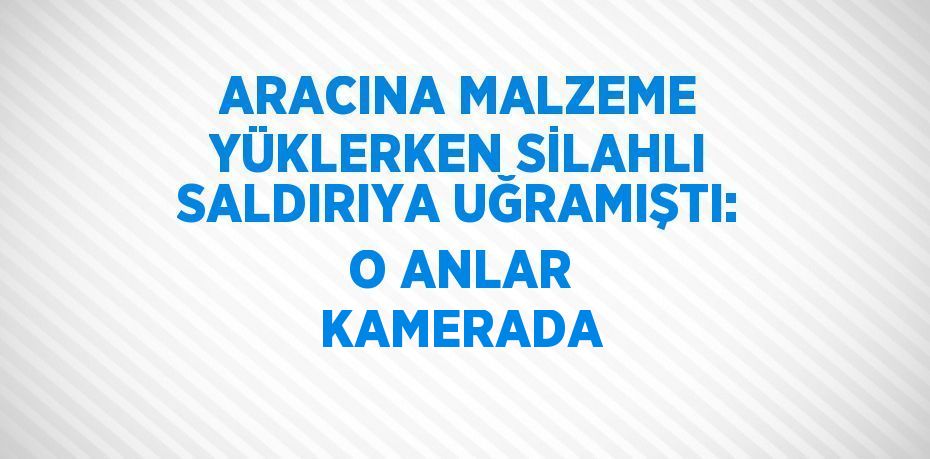 ARACINA MALZEME YÜKLERKEN SİLAHLI SALDIRIYA UĞRAMIŞTI: O ANLAR KAMERADA