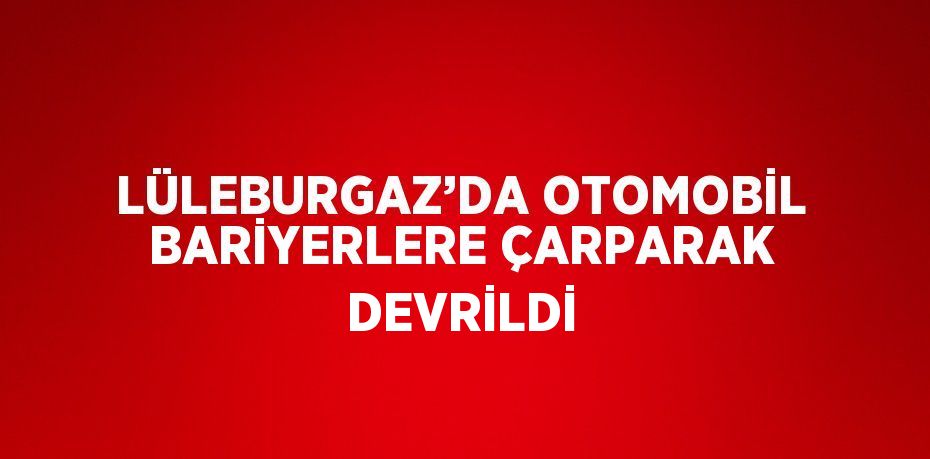 LÜLEBURGAZ’DA OTOMOBİL BARİYERLERE ÇARPARAK DEVRİLDİ