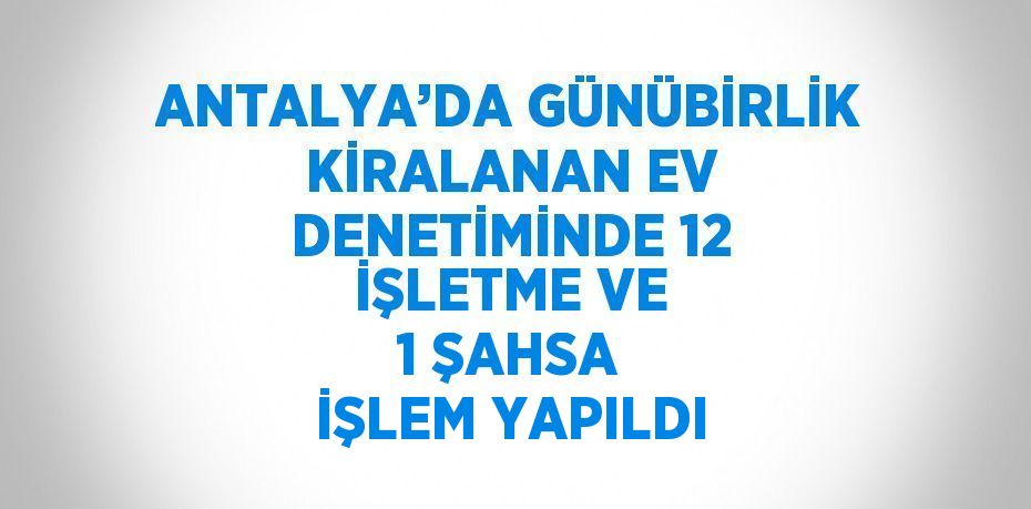 ANTALYA’DA GÜNÜBİRLİK KİRALANAN EV DENETİMİNDE 12 İŞLETME VE 1 ŞAHSA İŞLEM YAPILDI