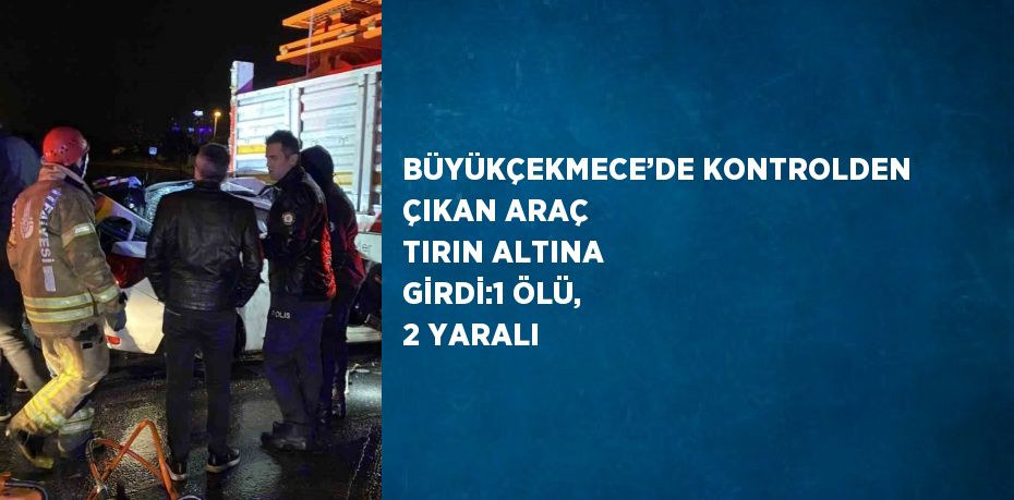 BÜYÜKÇEKMECE’DE KONTROLDEN ÇIKAN ARAÇ TIRIN ALTINA GİRDİ:1 ÖLÜ, 2 YARALI