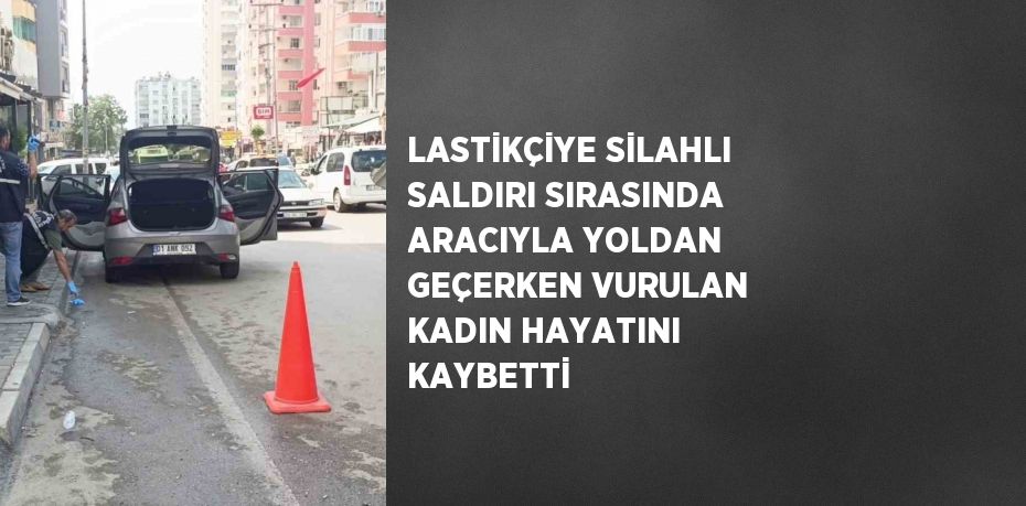 LASTİKÇİYE SİLAHLI SALDIRI SIRASINDA ARACIYLA YOLDAN GEÇERKEN VURULAN KADIN HAYATINI KAYBETTİ